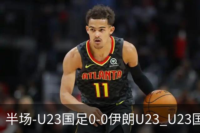 半场-U23国足0-0伊朗U23 U23国足控球率仅三成，3脚打门0射正